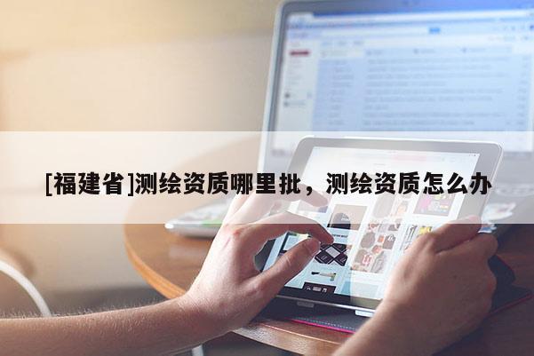 [福建省]測繪資質(zhì)哪里批，測繪資質(zhì)怎么辦