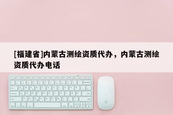[福建省]內(nèi)蒙古測(cè)繪資質(zhì)代辦，內(nèi)蒙古測(cè)繪資質(zhì)代辦電話