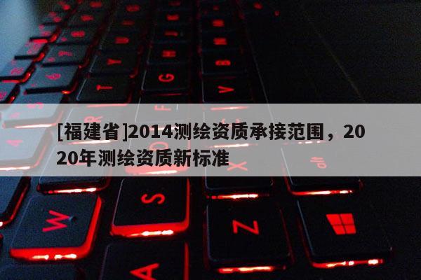 [福建省]2014測繪資質(zhì)承接范圍，2020年測繪資質(zhì)新標(biāo)準(zhǔn)