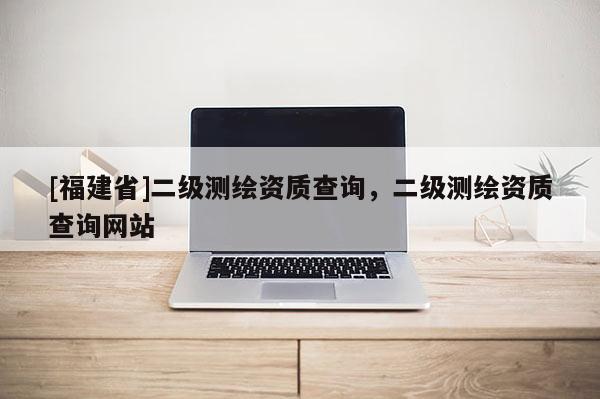 [福建省]二級測繪資質(zhì)查詢，二級測繪資質(zhì)查詢網(wǎng)站