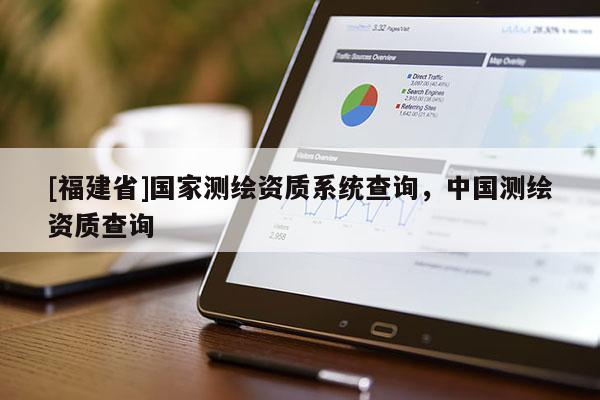 [福建省]國(guó)家測(cè)繪資質(zhì)系統(tǒng)查詢，中國(guó)測(cè)繪資質(zhì)查詢