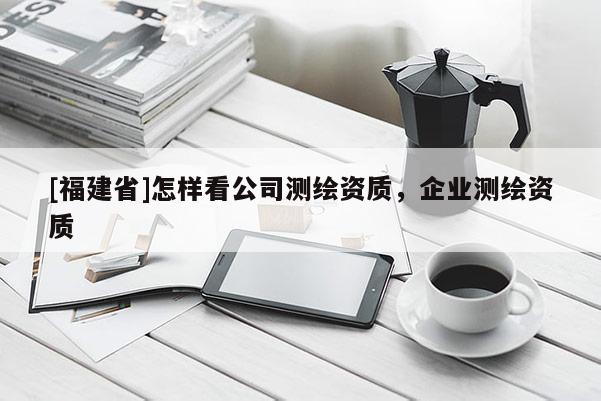[福建省]怎樣看公司測繪資質(zhì)，企業(yè)測繪資質(zhì)