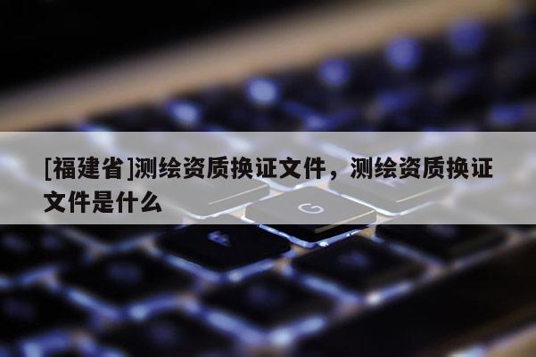 [福建省]測繪資質(zhì)換證文件，測繪資質(zhì)換證文件是什么