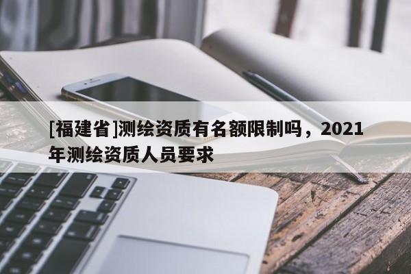 [福建省]測繪資質(zhì)有名額限制嗎，2021年測繪資質(zhì)人員要求