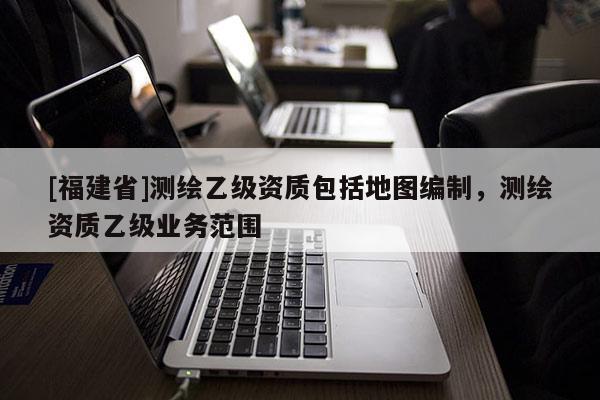 [福建省]測繪乙級資質(zhì)包括地圖編制，測繪資質(zhì)乙級業(yè)務(wù)范圍