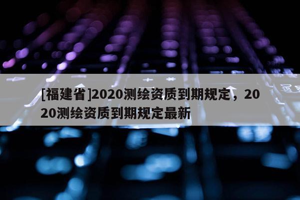 [福建省]2020測繪資質(zhì)到期規(guī)定，2020測繪資質(zhì)到期規(guī)定最新