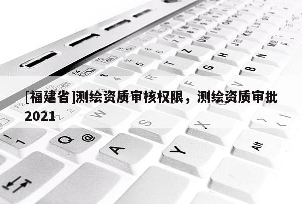 [福建省]測繪資質(zhì)審核權(quán)限，測繪資質(zhì)審批2021