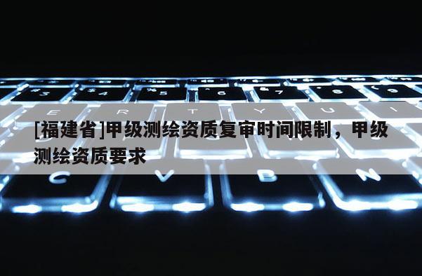 [福建省]甲級測繪資質(zhì)復(fù)審時間限制，甲級測繪資質(zhì)要求