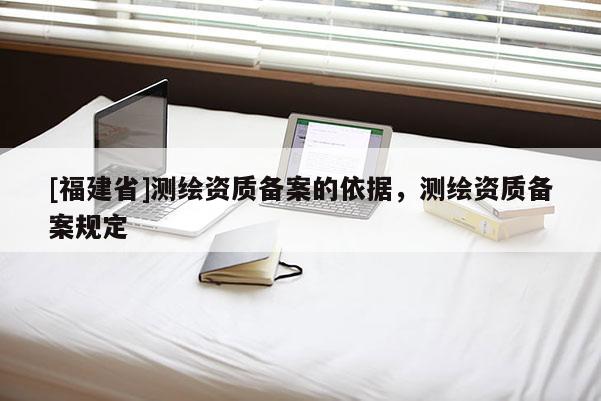 [福建省]測繪資質(zhì)備案的依據(jù)，測繪資質(zhì)備案規(guī)定