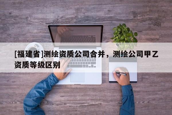 [福建省]測繪資質(zhì)公司合并，測繪公司甲乙資質(zhì)等級區(qū)別