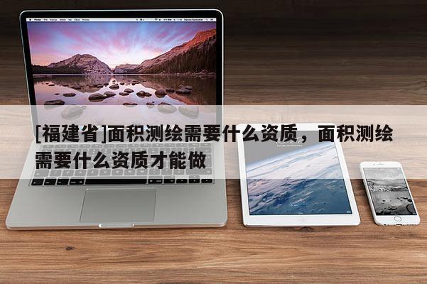 [福建省]面積測繪需要什么資質(zhì)，面積測繪需要什么資質(zhì)才能做