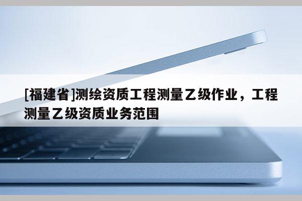 [福建省]測繪資質(zhì)工程測量乙級作業(yè)，工程測量乙級資質(zhì)業(yè)務(wù)范圍