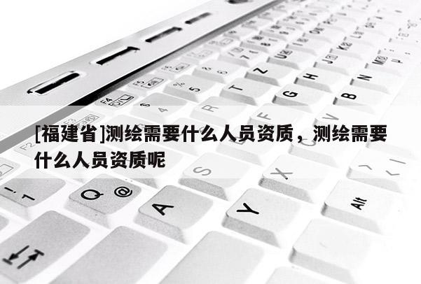 [福建省]測繪需要什么人員資質(zhì)，測繪需要什么人員資質(zhì)呢