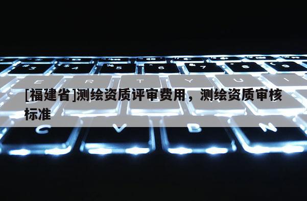 [福建省]測繪資質(zhì)評審費用，測繪資質(zhì)審核標準