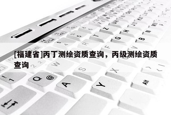 [福建省]丙丁測繪資質(zhì)查詢，丙級測繪資質(zhì)查詢