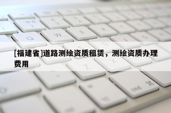 [福建省]道路測(cè)繪資質(zhì)租賃，測(cè)繪資質(zhì)辦理費(fèi)用