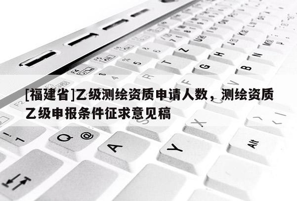 [福建省]乙級測繪資質(zhì)申請人數(shù)，測繪資質(zhì)乙級申報條件征求意見稿