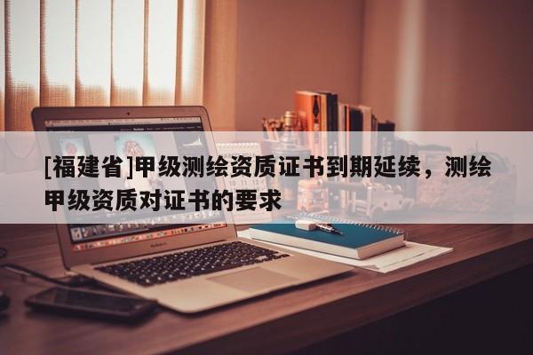 [福建省]甲級(jí)測(cè)繪資質(zhì)證書到期延續(xù)，測(cè)繪甲級(jí)資質(zhì)對(duì)證書的要求