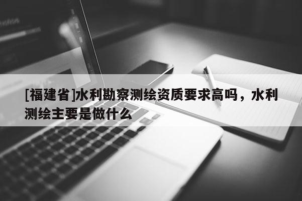 [福建省]水利勘察測(cè)繪資質(zhì)要求高嗎，水利測(cè)繪主要是做什么