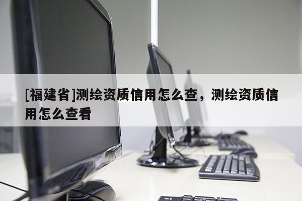 [福建省]測繪資質(zhì)信用怎么查，測繪資質(zhì)信用怎么查看
