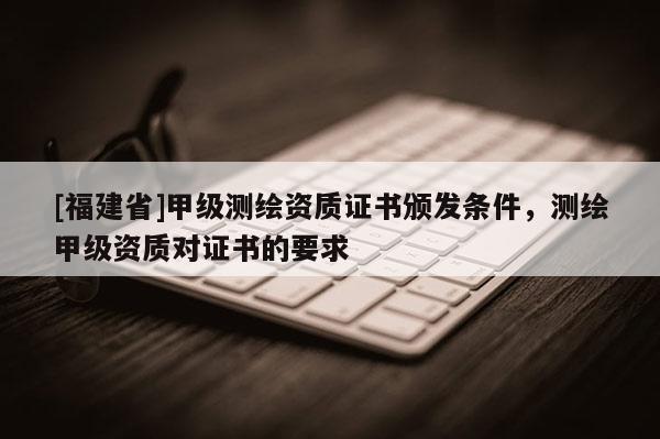 [福建省]甲級測繪資質(zhì)證書頒發(fā)條件，測繪甲級資質(zhì)對證書的要求