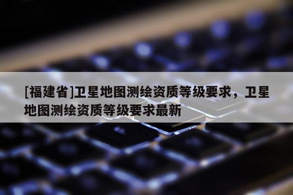 [福建省]衛(wèi)星地圖測繪資質(zhì)等級要求，衛(wèi)星地圖測繪資質(zhì)等級要求最新