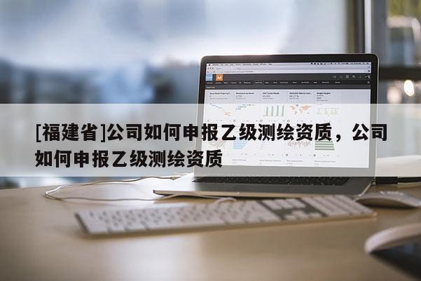 [福建省]公司如何申報(bào)乙級(jí)測(cè)繪資質(zhì)，公司如何申報(bào)乙級(jí)測(cè)繪資質(zhì)