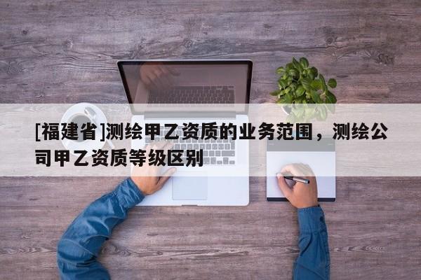 [福建省]測繪甲乙資質的業(yè)務范圍，測繪公司甲乙資質等級區(qū)別