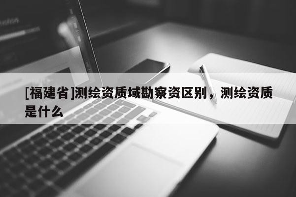 [福建省]測繪資質(zhì)域勘察資區(qū)別，測繪資質(zhì)是什么