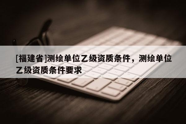 [福建省]測繪單位乙級資質(zhì)條件，測繪單位乙級資質(zhì)條件要求