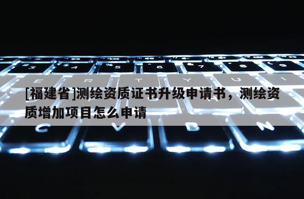 [福建省]測繪資質(zhì)證書升級申請書，測繪資質(zhì)增加項(xiàng)目怎么申請
