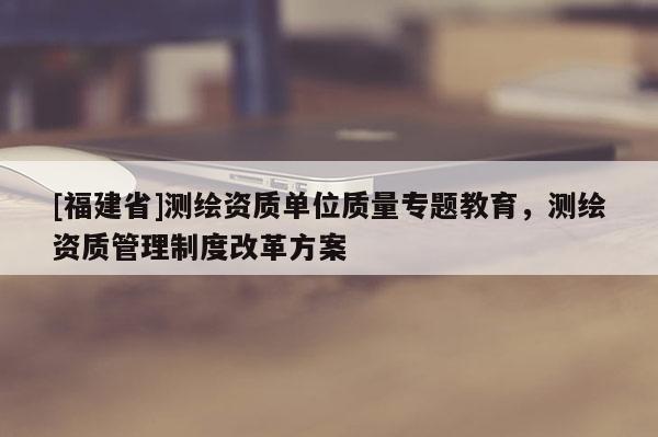 [福建省]測(cè)繪資質(zhì)單位質(zhì)量專題教育，測(cè)繪資質(zhì)管理制度改革方案