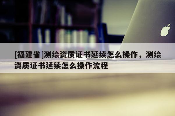 [福建省]測繪資質(zhì)證書延續(xù)怎么操作，測繪資質(zhì)證書延續(xù)怎么操作流程