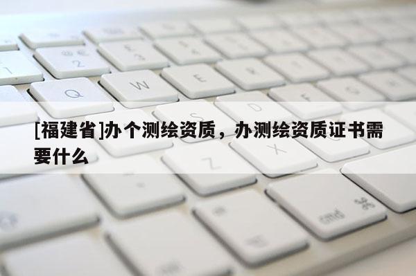 [福建省]辦個測繪資質，辦測繪資質證書需要什么