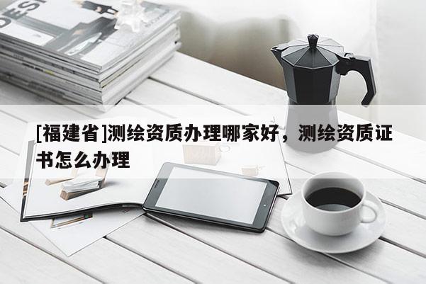 [福建省]測(cè)繪資質(zhì)辦理哪家好，測(cè)繪資質(zhì)證書怎么辦理