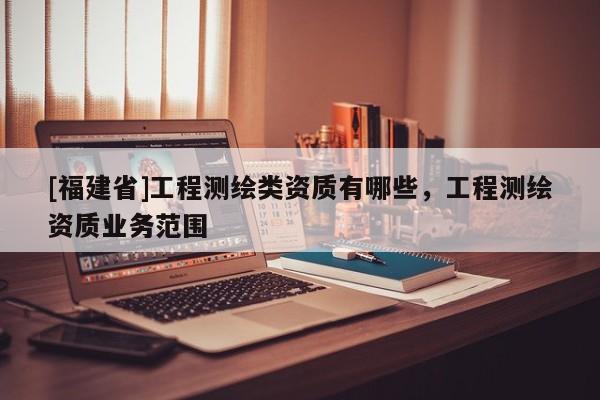 [福建省]工程測繪類資質有哪些，工程測繪資質業(yè)務范圍