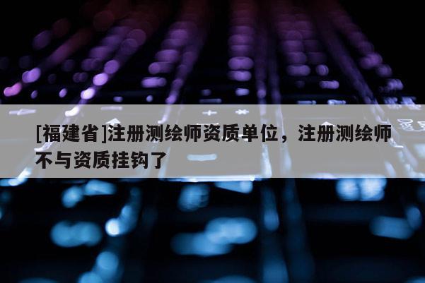[福建省]注冊測繪師資質(zhì)單位，注冊測繪師不與資質(zhì)掛鉤了