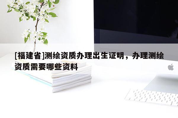 [福建省]測繪資質(zhì)辦理出生證明，辦理測繪資質(zhì)需要哪些資料