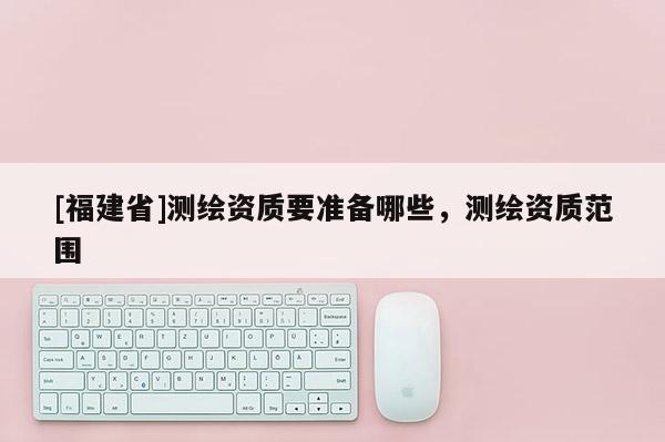 [福建省]測繪資質(zhì)要準備哪些，測繪資質(zhì)范圍