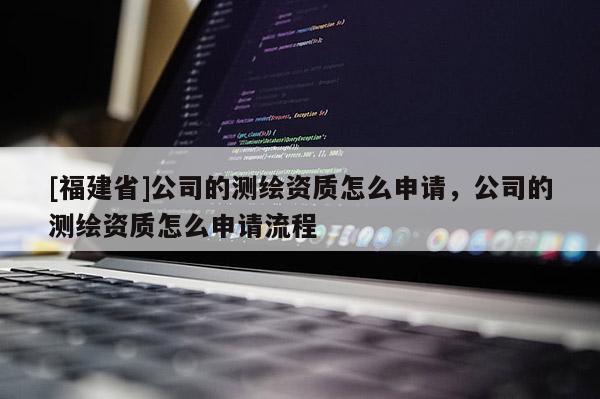 [福建省]公司的測繪資質(zhì)怎么申請，公司的測繪資質(zhì)怎么申請流程