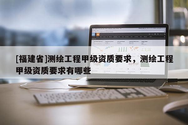 [福建省]測繪工程甲級資質(zhì)要求，測繪工程甲級資質(zhì)要求有哪些