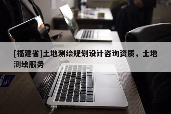 [福建省]土地測(cè)繪規(guī)劃設(shè)計(jì)咨詢資質(zhì)，土地測(cè)繪服務(wù)