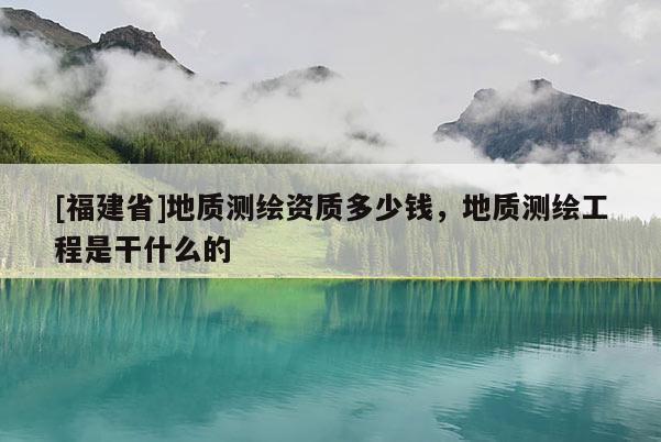 [福建省]地質(zhì)測(cè)繪資質(zhì)多少錢，地質(zhì)測(cè)繪工程是干什么的