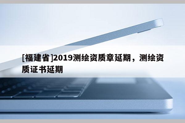 [福建省]2019測繪資質章延期，測繪資質證書延期
