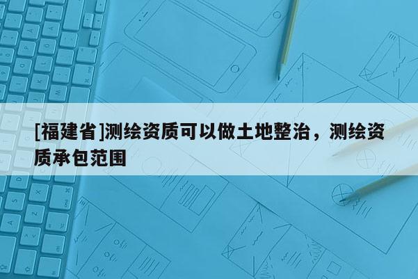 [福建省]測繪資質可以做土地整治，測繪資質承包范圍