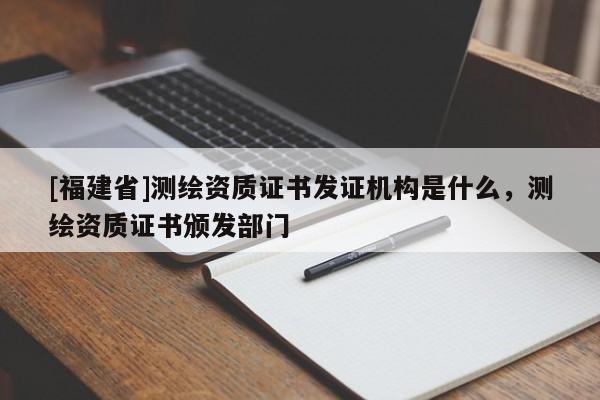 [福建省]測繪資質(zhì)證書發(fā)證機構(gòu)是什么，測繪資質(zhì)證書頒發(fā)部門