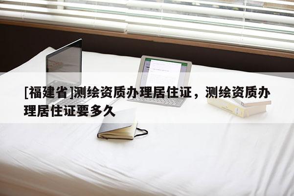 [福建省]測繪資質(zhì)辦理居住證，測繪資質(zhì)辦理居住證要多久