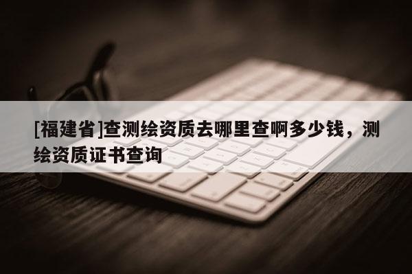 [福建省]查測(cè)繪資質(zhì)去哪里查啊多少錢，測(cè)繪資質(zhì)證書查詢