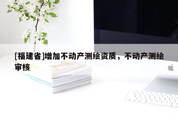 [福建省]增加不動產(chǎn)測繪資質(zhì)，不動產(chǎn)測繪審核