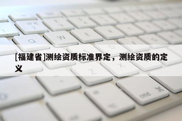 [福建省]測繪資質(zhì)標(biāo)準(zhǔn)界定，測繪資質(zhì)的定義